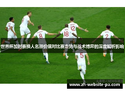 世界杯加时赛换人名额价值对比赛走势与战术博弈的深度解析影响 世界杯加时赛换人名额价值对比赛走势与战术博弈的深度解析影响