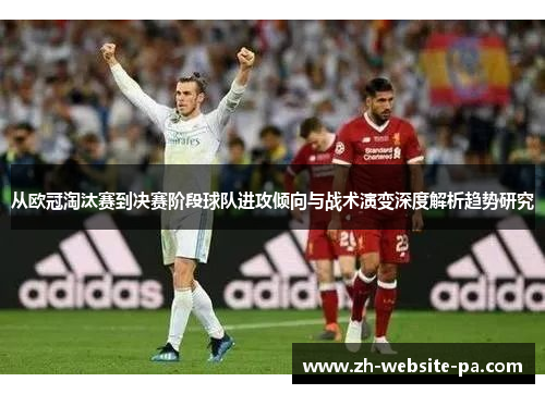 从欧冠淘汰赛到决赛阶段球队进攻倾向与战术演变深度解析趋势研究 从欧冠淘汰赛到决赛阶段球队进攻倾向与战术演变深度解析趋势研究