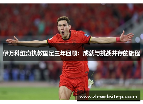 伊万科维奇执教国足三年回顾：成就与挑战并存的旅程