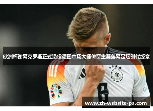 欧洲杯谢幕克罗斯正式退役德国中场大师传奇生涯落幕足坛时代终章