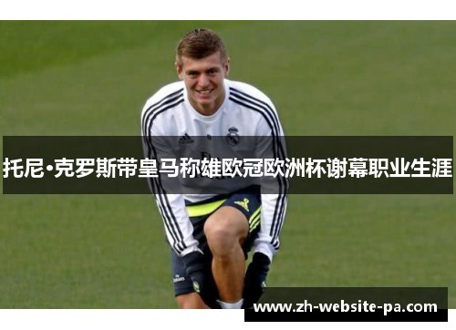 托尼·克罗斯带皇马称雄欧冠欧洲杯谢幕职业生涯 托尼·克罗斯带皇马称雄欧冠欧洲杯谢幕职业生涯
