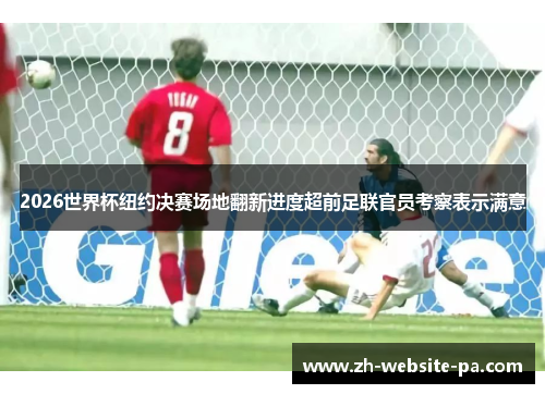 2026世界杯纽约决赛场地翻新进度超前足联官员考察表示满意